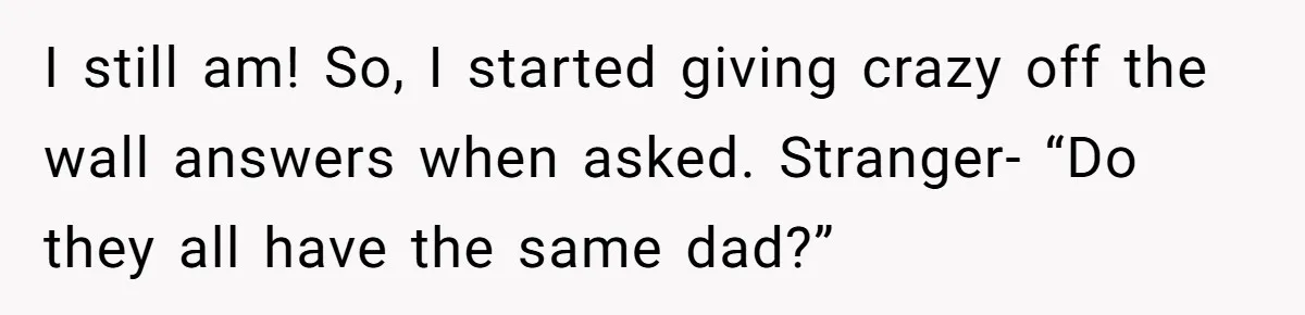 I still am! So, I started giving crazy off the wall answers when asked. Stranger- “Do they all have the same dad?”