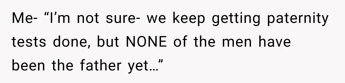 Me- “I’m not sure- we keep getting paternity tests done, but NONE of the men have been the father yet…”