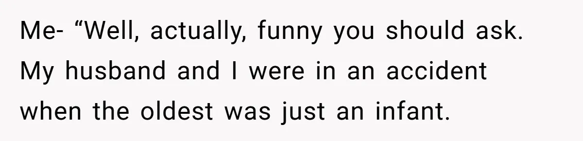 Me- “Well, actually, funny you should ask. My husband and I were in an accident when the oldest was just an infant.