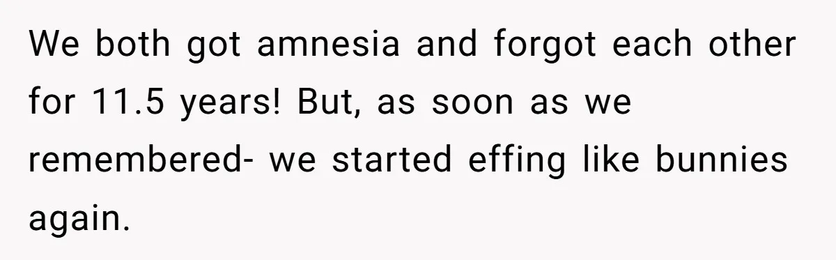 We both got amnesia and forgot each other for 11.5 years! But, as soon as we remembered- we started effing like bunnies again.