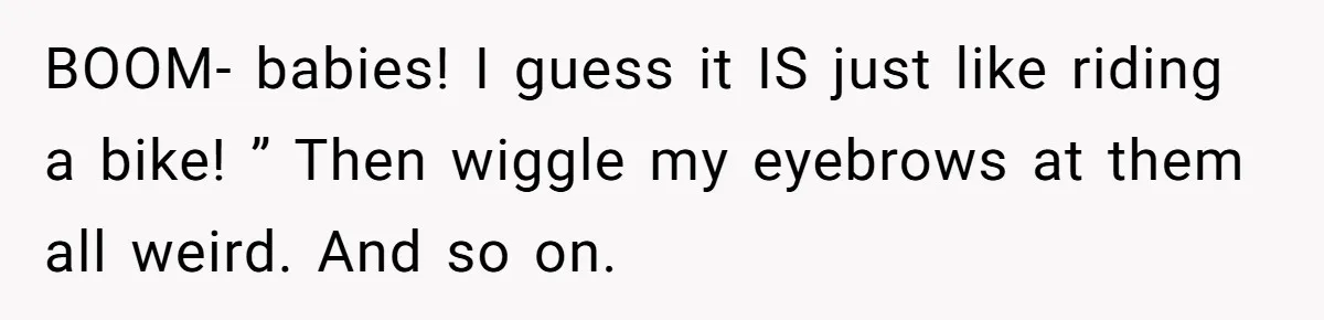BOOM- babies! I guess it IS just like riding a bike! ” Then wiggle my eyebrows at them all weird. And so on.
