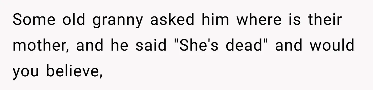 Some old granny asked him where is their mother, and he said "She's dead" and would you believe,