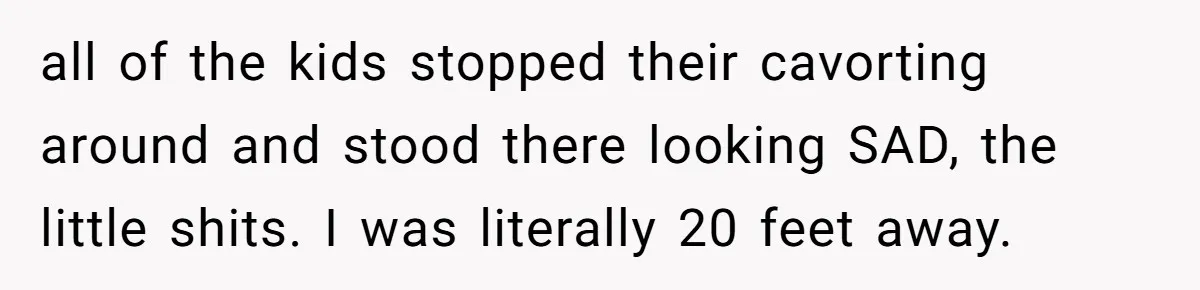 all of the kids stopped their cavorting around and stood there looking SAD, the little shits. I was literally 20 feet away.