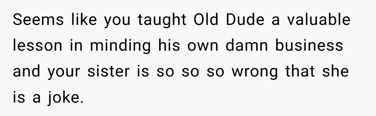 Seems like you taught Old Dude a valuable lesson in minding his own damn business and your sister is so so so wrong that she is a joke.