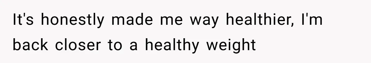 It's honestly made me way healthier, I'm back closer to a healthy weight