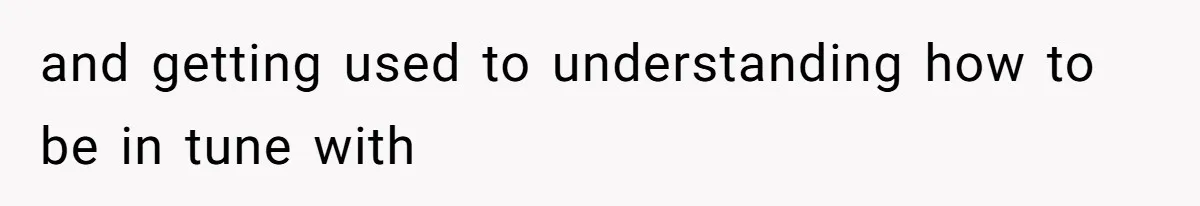 and getting used to understanding how to be in tune with