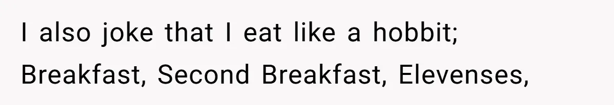 I also joke that I eat like a hobbit; Breakfast, Second Breakfast, Elevenses,