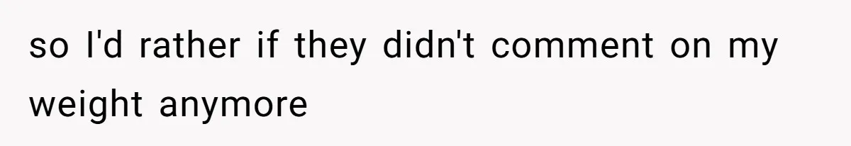 so I'd rather if they didn't comment on my weight anymore