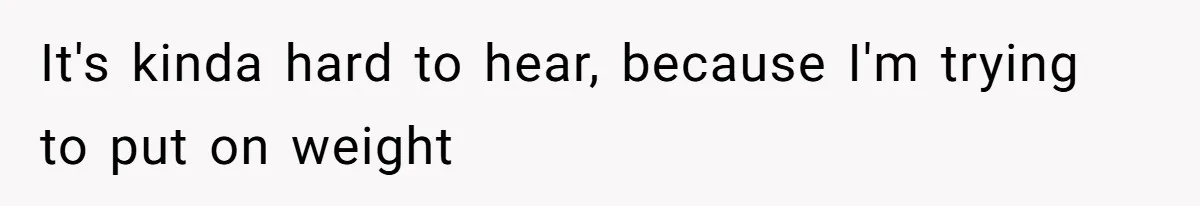 It's kinda hard to hear, because I'm trying to put on weight