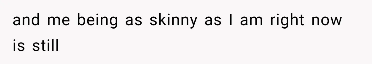 and me being as skinny as I am right now is still