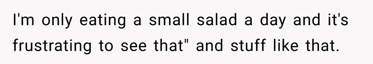 I'm only eating a small salad a day and it's frustrating to see that" and stuff like that.