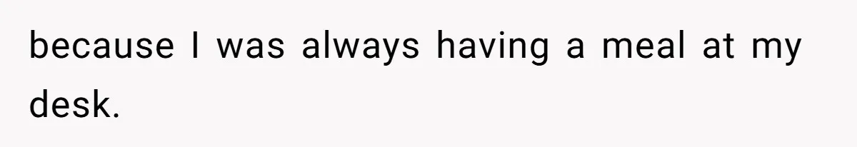 because I was always having a meal at my desk.