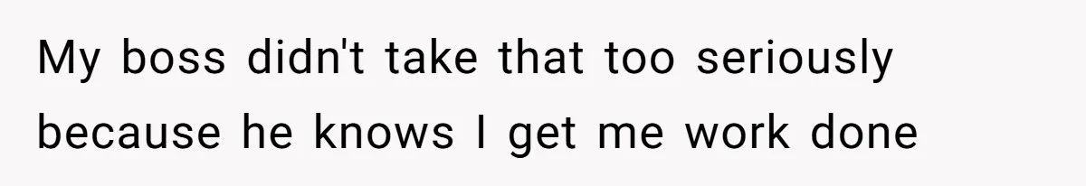 My boss didn't take that too seriously because he knows I get me work done