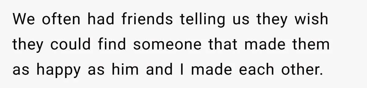 We often had friends telling us they wish they could find someone that made them as happy as him and I made each other.