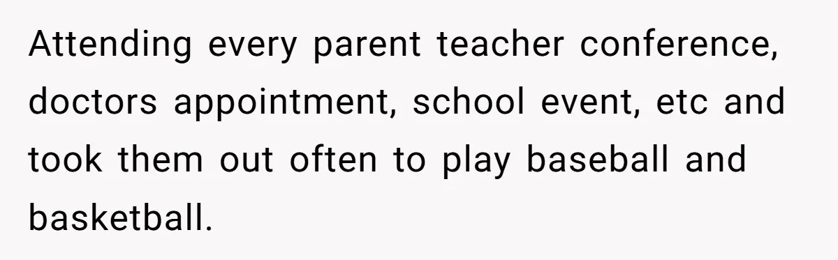 Attending every parent teacher conference, doctors appointment, school event, etc and took them out often to play baseball and basketball.