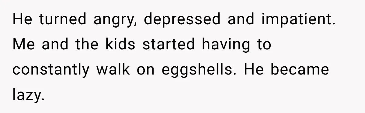 He turned angry, depressed and impatient. Me and the kids started having to constantly walk on eggshells. He became lazy.