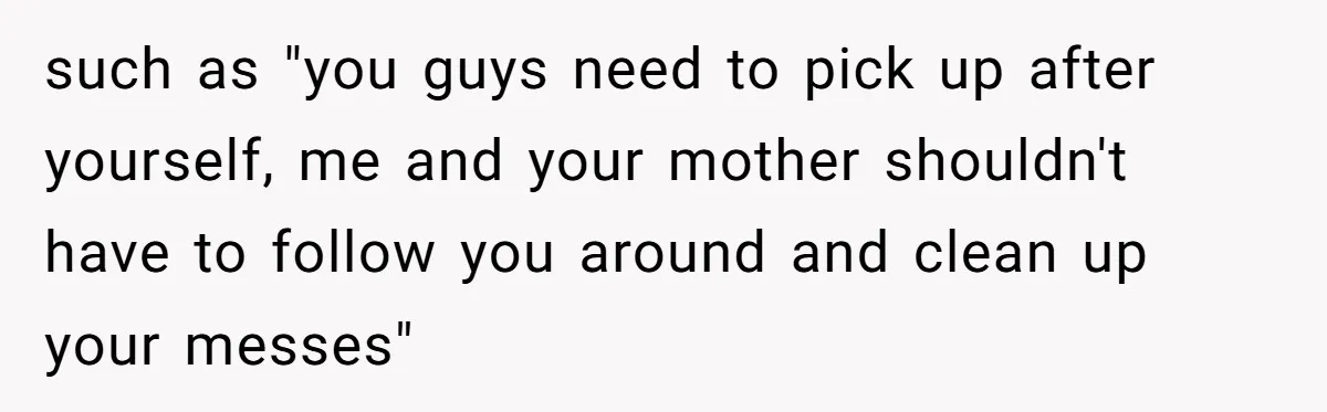 such as "you guys need to pick up after yourself, me and your mother shouldn't have to follow you around and clean up your messes"
