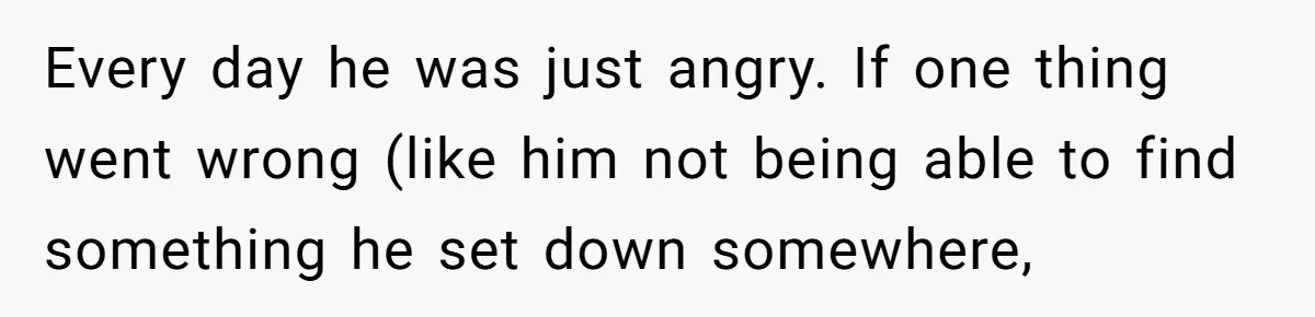 Every day he was just angry. If one thing went wrong (like him not being able to find something he set down somewhere,