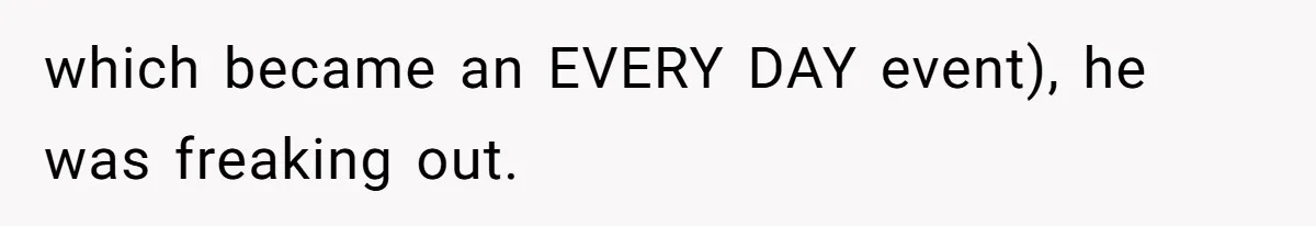 which became an EVERY DAY event), he was freaking out.