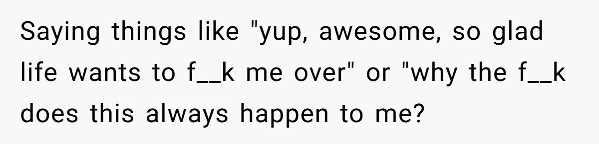 Saying things like "yup, awesome, so glad life wants to f__k me over" or "why the f__k does this always happen to me?