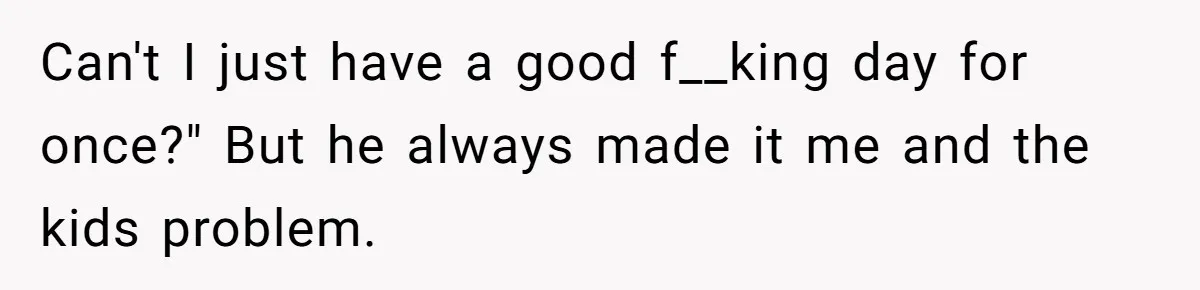Can't I just have a good f__king day for once?" But he always made it me and the kids problem.