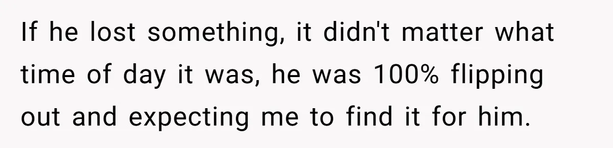 If he lost something, it didn't matter what time of day it was, he was 100% flipping out and expecting me to find it for him.