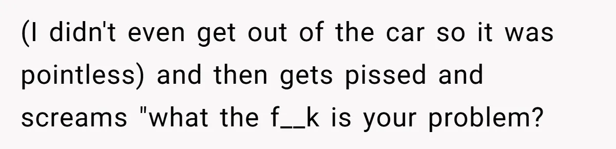 (I didn't even get out of the car so it was pointless) and then gets pissed and screams "what the f__k is your problem?