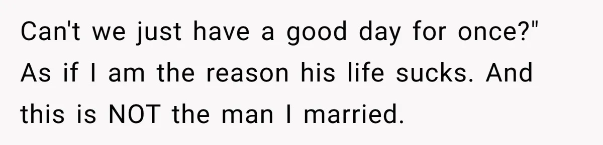Can't we just have a good day for once?" As if I am the reason his life sucks. And this is NOT the man I married.