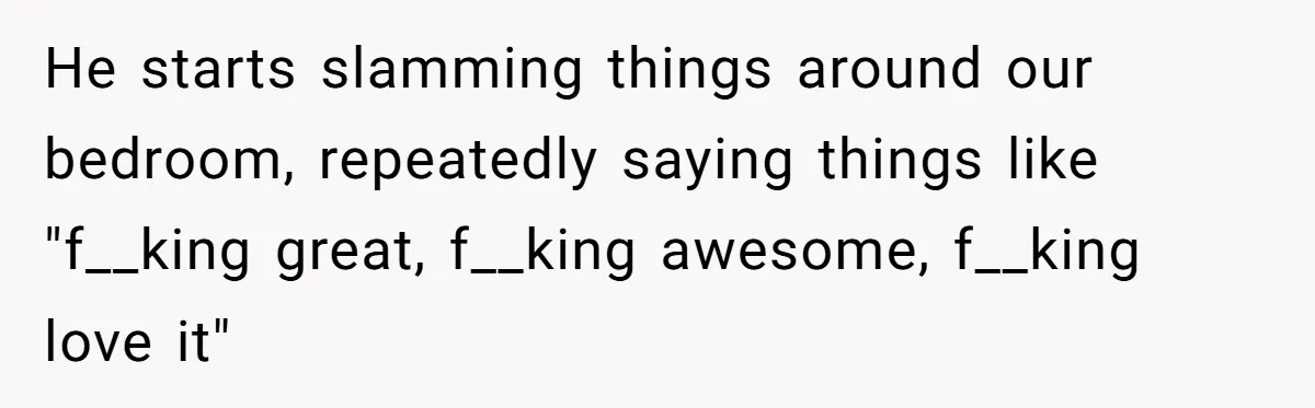 He starts slamming things around our bedroom, repeatedly saying things like "f__king great, f__king awesome, f__king love it"