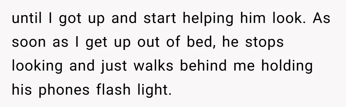 until I got up and start helping him look. As soon as I get up out of bed, he stops looking and just walks behind me holding his phones flash...