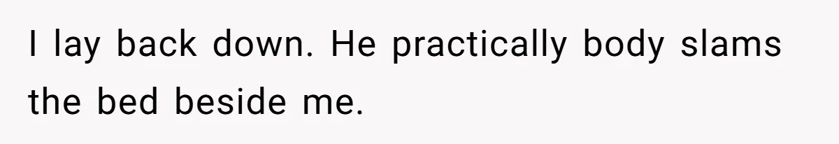 I lay back down. He practically body slams the bed beside me.