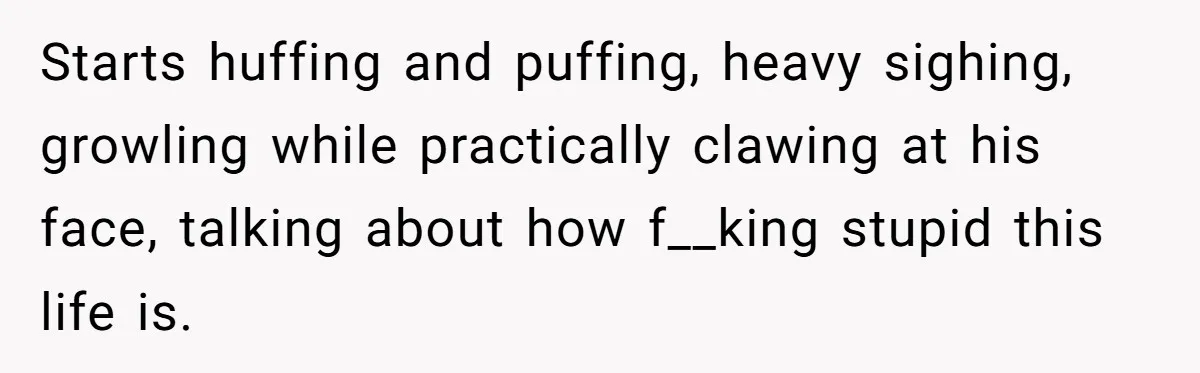 Starts huffing and puffing, heavy sighing, growling while practically clawing at his face, talking about how f__king stupid this life is.
