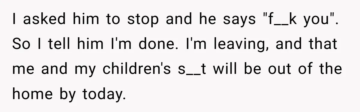 I asked him to stop and he says "f__k you". So I tell him I'm done. I'm leaving, and that me and my children's s__t will be out of the...