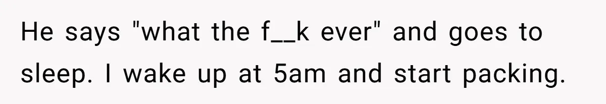 He says "what the f__k ever" and goes to sleep. I wake up at 5am and start packing.