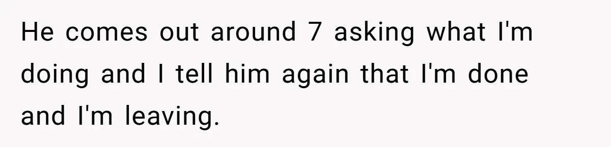 He comes out around 7 asking what I'm doing and I tell him again that I'm done and I'm leaving.