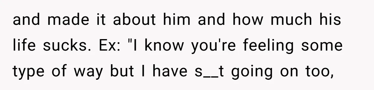 and made it about him and how much his life sucks. Ex: "I know you're feeling some type of way but I have s__t going on too,