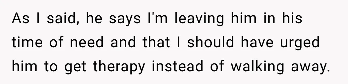 As I said, he says I'm leaving him in his time of need and that I should have urged him to get therapy instead of walking away.