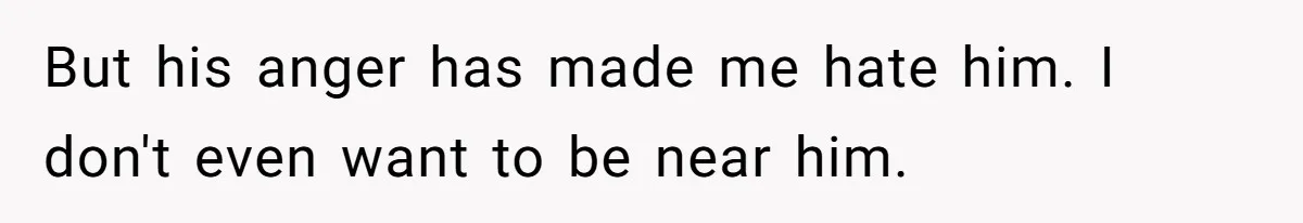 But his anger has made me hate him. I don't even want to be near him.