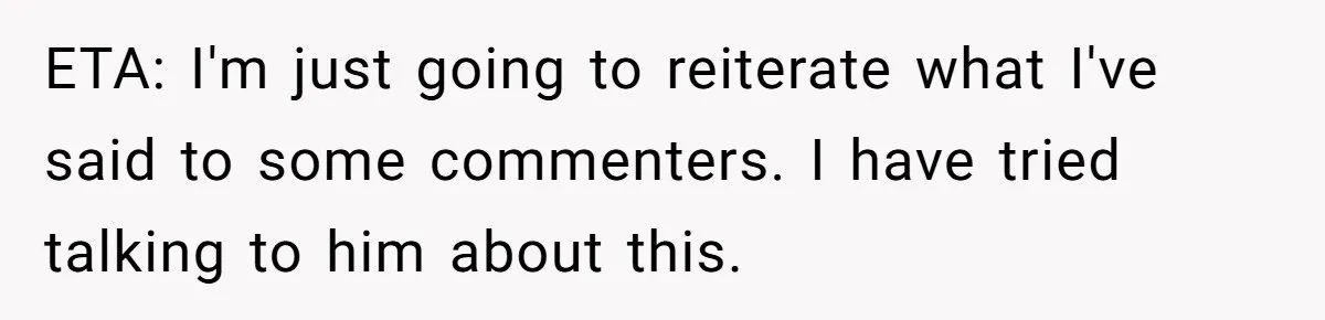 ETA: I'm just going to reiterate what I've said to some commenters. I have tried talking to him about this.