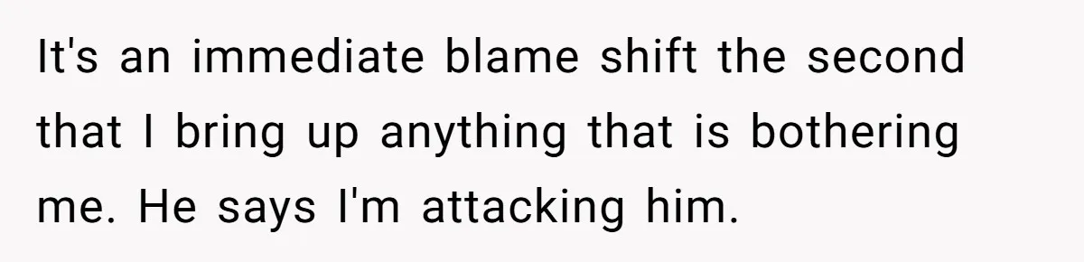 It's an immediate blame shift the second that I bring up anything that is bothering me. He says I'm attacking him.