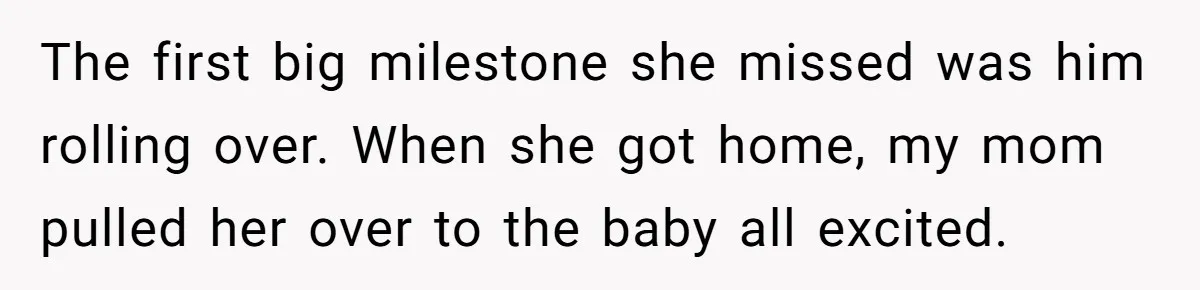 The first big milestone she missed was him rolling over. When she got home, my mom pulled her over to the baby all excited.