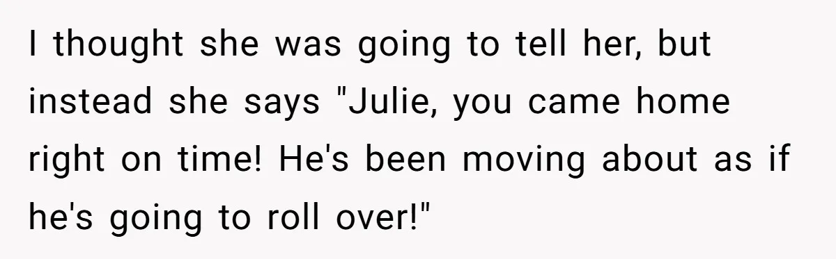 I thought she was going to tell her, but instead she says "Julie, you came home right on time! He's been moving about as if he's going to roll over!"