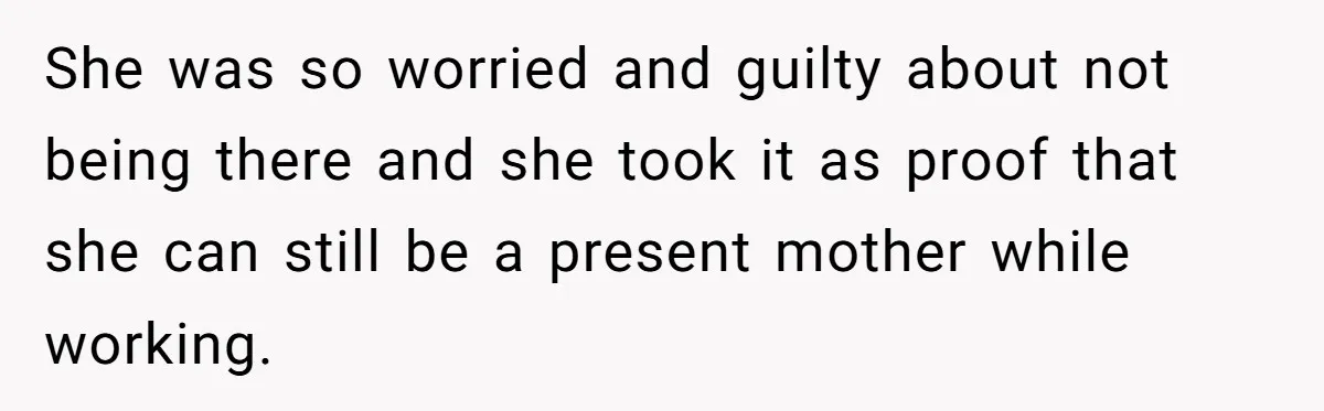 She was so worried and guilty about not being there and she took it as proof that she can still be a present mother while working.