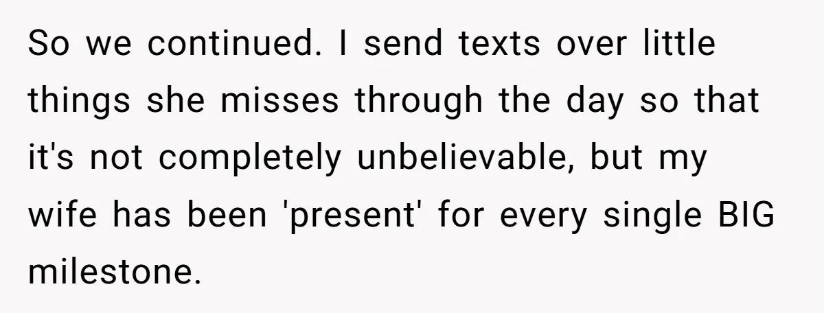 So we continued. I send texts over little things she misses through the day so that it's not completely unbelievable, but my wife has been 'present' for every single BIG...