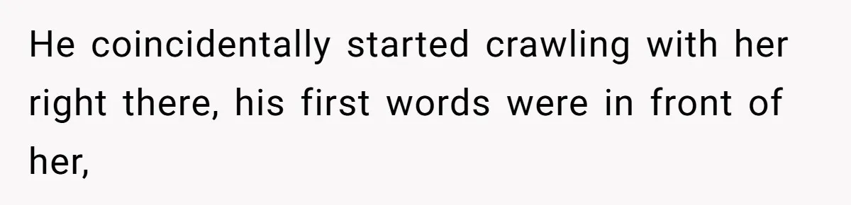 He coincidentally started crawling with her right there, his first words were in front of her,