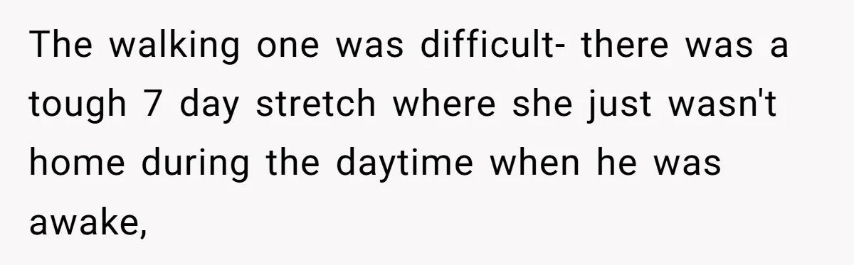 The walking one was difficult- there was a tough 7 day stretch where she just wasn't home during the daytime when he was awake,
