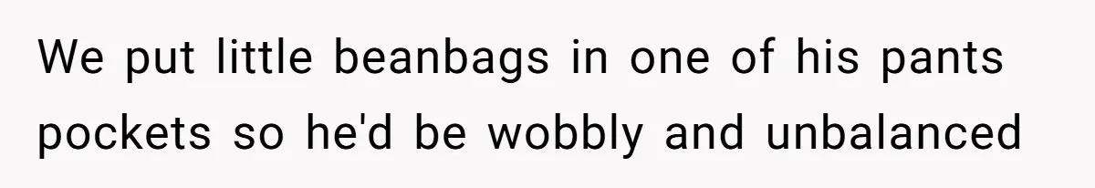 We put little beanbags in one of his pants pockets so he'd be wobbly and unbalanced