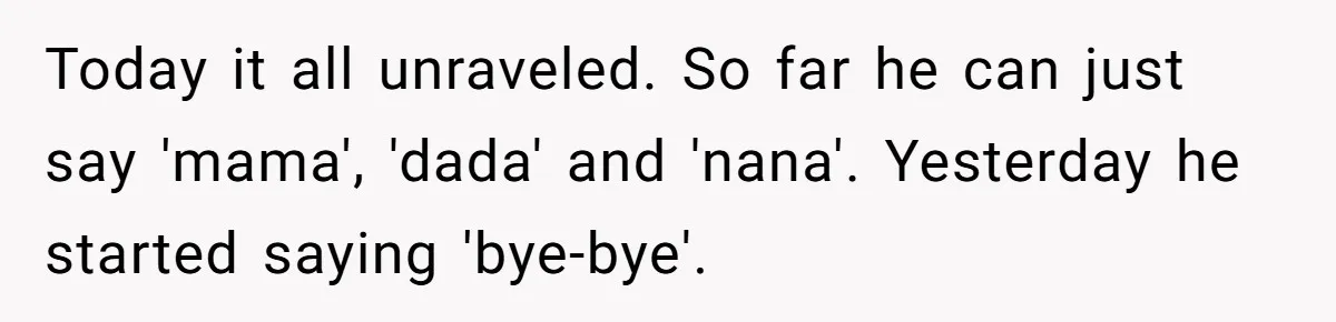 Today it all unraveled. So far he can just say 'mama', 'dada' and 'nana'. Yesterday he started saying 'bye-bye'.