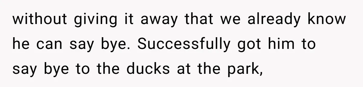 without giving it away that we already know he can say bye. Successfully got him to say bye to the ducks at the park,
