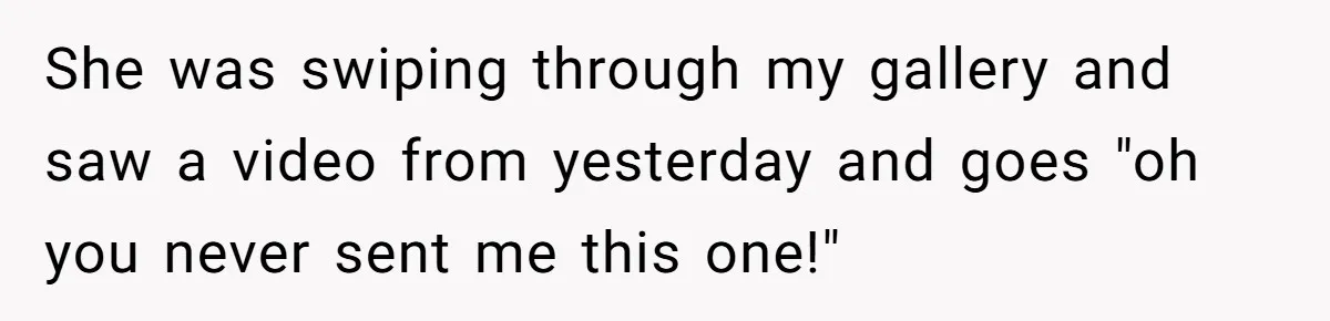 She was swiping through my gallery and saw a video from yesterday and goes "oh you never sent me this one!"